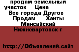 продам земельный участок  › Цена ­ 60 000 - Все города Другое » Продам   . Ханты-Мансийский,Нижневартовск г.